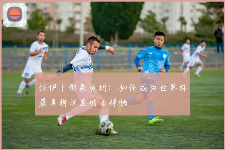 拉伊卜形象分析：如何成为世界杯最具辨识度的吉祥物