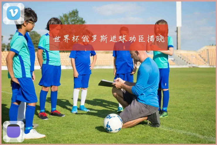 世界杯俄罗斯进球功臣揭晓