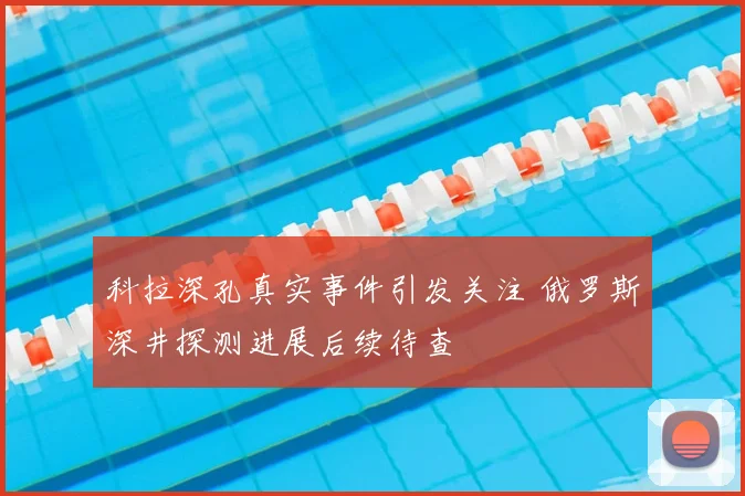 科拉深孔真实事件引发关注 俄罗斯深井探测进展后续待查