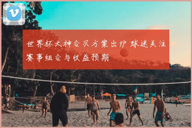 世界杯大神合买方案出炉 球迷关注赛事组合与收益预期