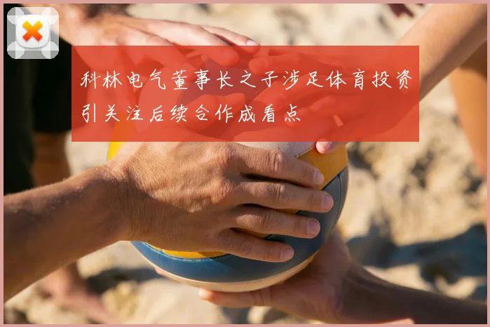 科林电气董事长之子涉足体育投资引关注后续合作成看点