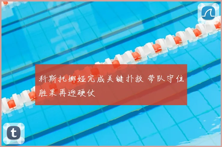 科斯托娜娅完成关键扑救 带队守住胜果再迎硬仗