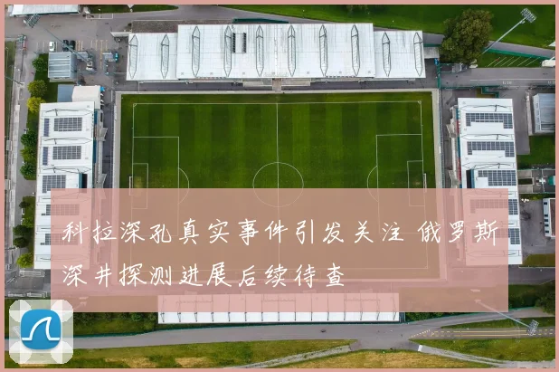 科拉深孔真实事件引发关注 俄罗斯深井探测进展后续待查