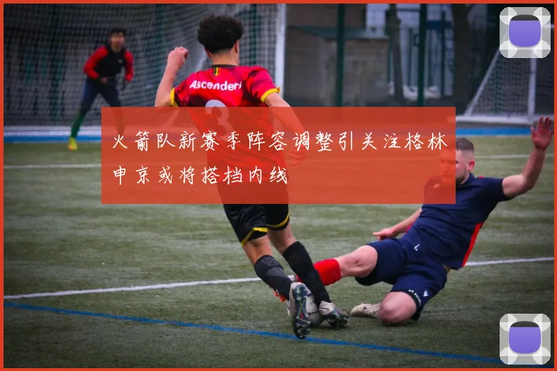 火箭队新赛季阵容调整引关注格林申京或将搭档内线