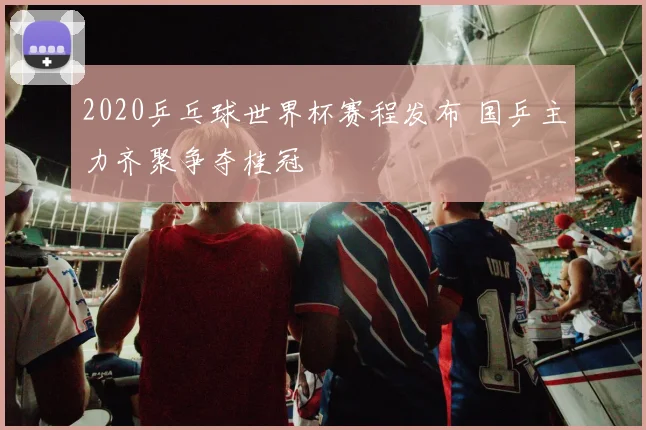 2020乒乓球世界杯赛程发布 国乒主力齐聚争夺桂冠