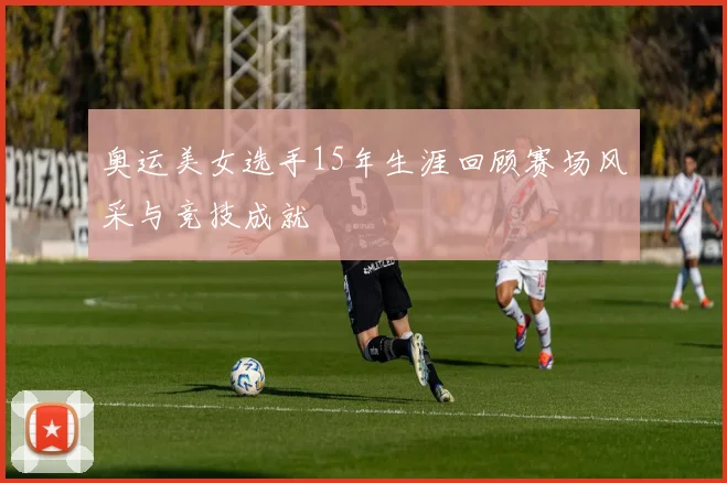 奥运美女选手15年生涯回顾赛场风采与竞技成就