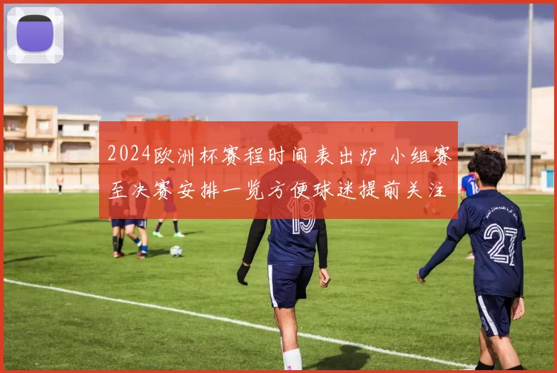 2024欧洲杯赛程时间表出炉 小组赛至决赛安排一览方便球迷提前关注