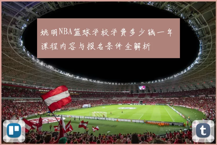 姚明NBA篮球学校学费多少钱一年 课程内容与报名条件全解析