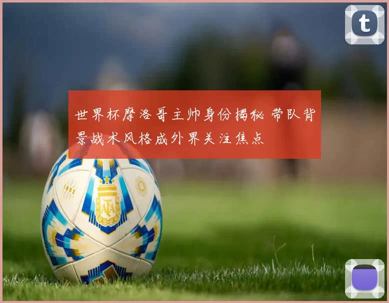 世界杯摩洛哥主帅身份揭秘 带队背景战术风格成外界关注焦点