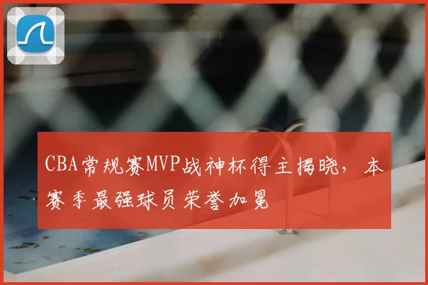 CBA常规赛MVP战神杯得主揭晓,本赛季最强球员荣誉加冕