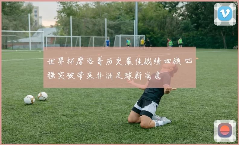 世界杯摩洛哥历史最佳战绩回顾 四强突破带来非洲足球新高度