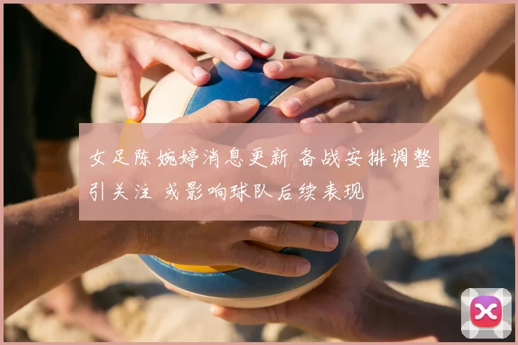 女足陈婉婷消息更新 备战安排调整引关注 或影响球队后续表现