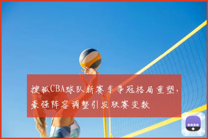 搜狐CBA球队新赛季争冠格局重塑,豪强阵容调整引发联赛变数
