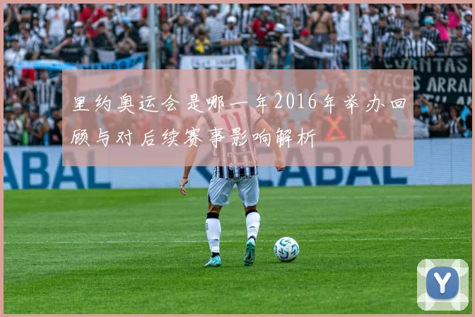 里约奥运会是哪一年2016年举办回顾与对后续赛事影响解析