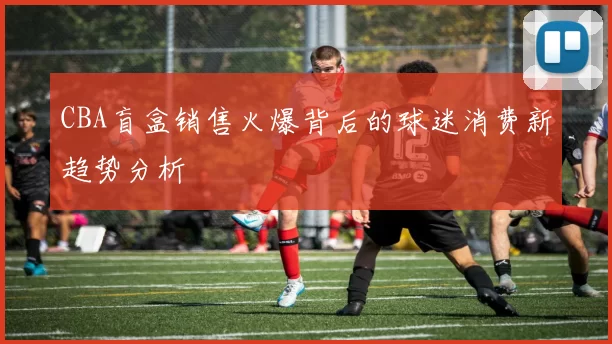 CBA盲盒销售火爆背后的球迷消费新趋势分析