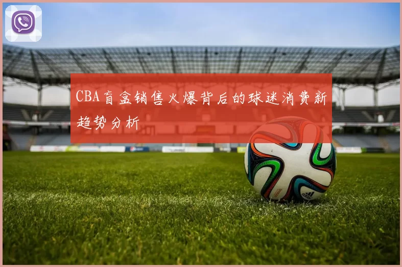 CBA盲盒销售火爆背后的球迷消费新趋势分析