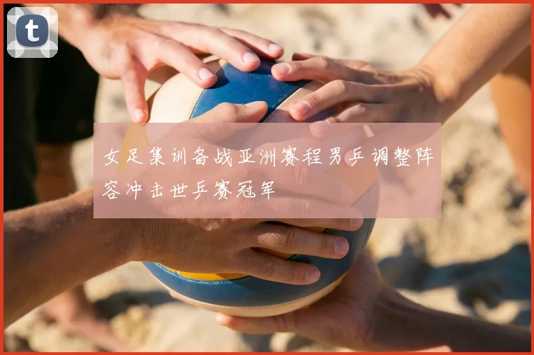 女足集训备战亚洲赛程男乒调整阵容冲击世乒赛冠军