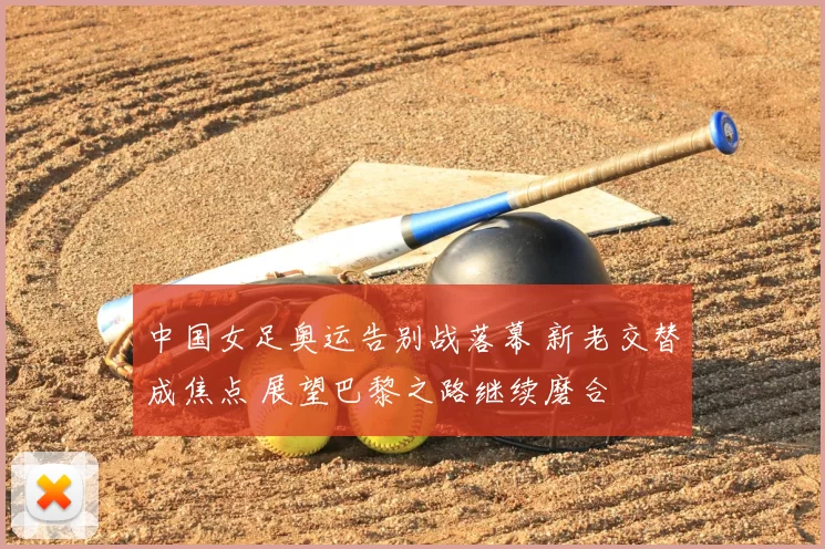 中国女足奥运告别战落幕 新老交替成焦点 展望巴黎之路继续磨合