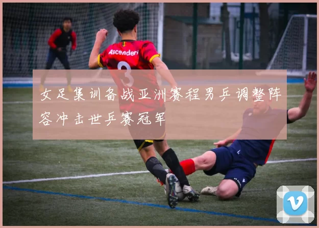 女足集训备战亚洲赛程男乒调整阵容冲击世乒赛冠军