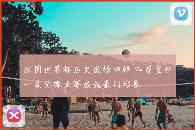 法国世界杯历史成绩回顾 四夺金杯一度无缘正赛成就豪门形象