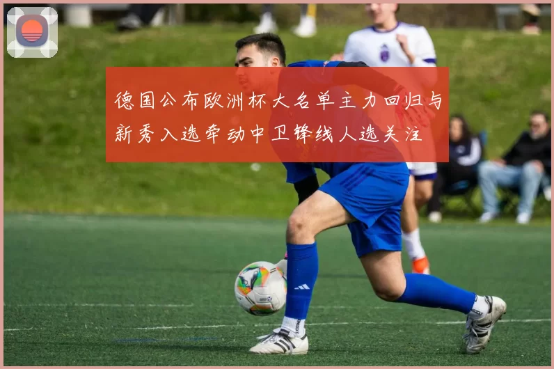 德国公布欧洲杯大名单主力回归与新秀入选牵动中卫锋线人选关注