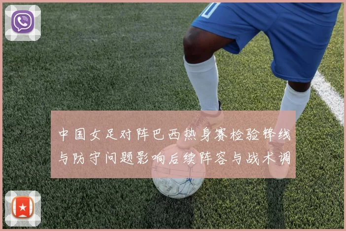 中国女足对阵巴西热身赛检验锋线与防守问题影响后续阵容与战术调整部署