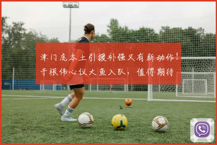 津门虎本土引援补强又有新动作！于根伟心仪大鱼入队，值得期待