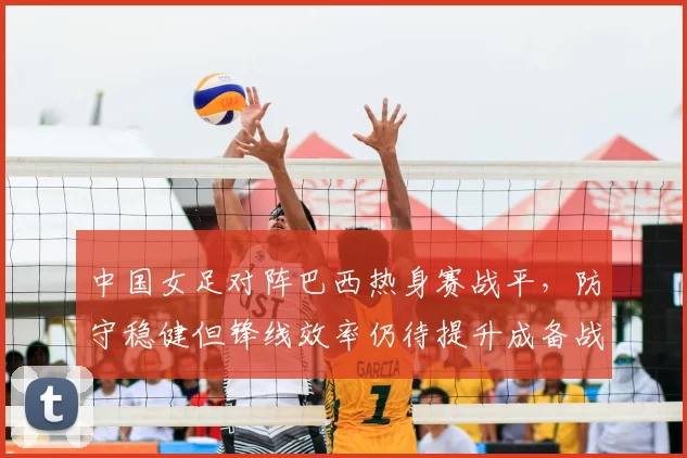 中国女足对阵巴西热身赛战平，防守稳健但锋线效率仍待提升成备战关键