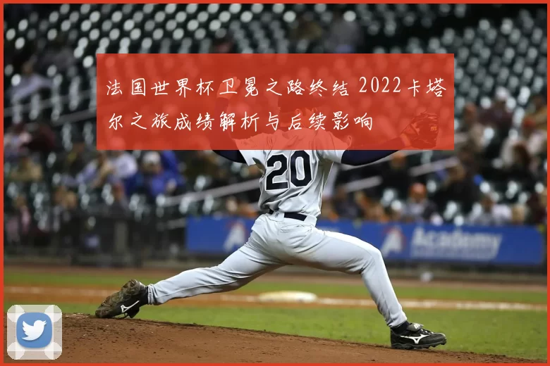 法国世界杯卫冕之路终结 2022卡塔尔之旅成绩解析与后续影响