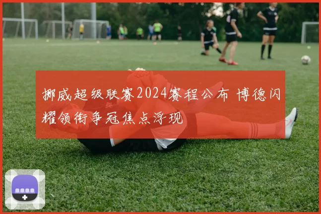 挪威超级联赛2024赛程公布 博德闪耀领衔争冠焦点浮现
