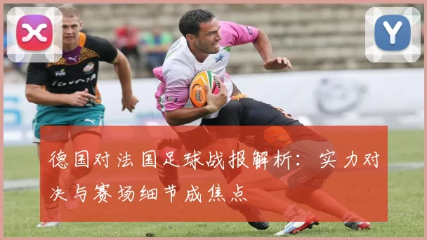 德国对法国足球战报解析：实力对决与赛场细节成焦点