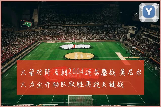火箭对阵马刺2004连番鏖战 奥尼尔火力全开助队取胜再迎关键战
