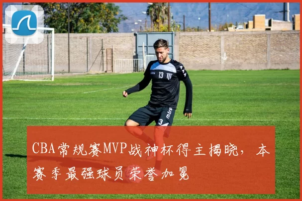 CBA常规赛MVP战神杯得主揭晓,本赛季最强球员荣誉加冕