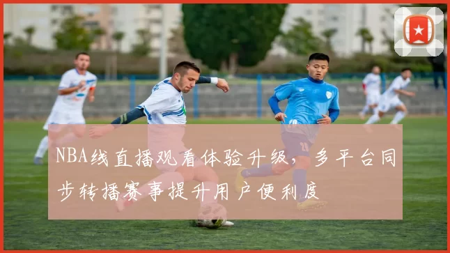 NBA线直播观看体验升级,多平台同步转播赛事提升用户便利度