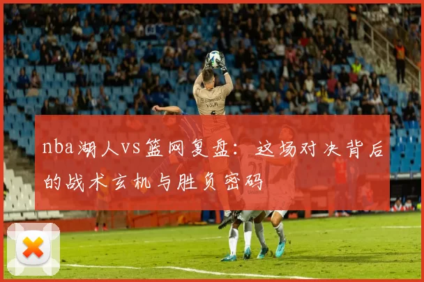 nba湖人vs篮网复盘：这场对决背后的战术玄机与胜负密码