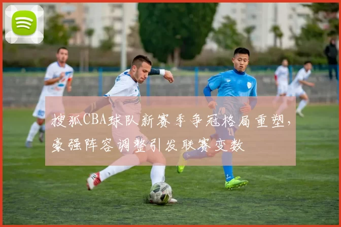 搜狐CBA球队新赛季争冠格局重塑,豪强阵容调整引发联赛变数