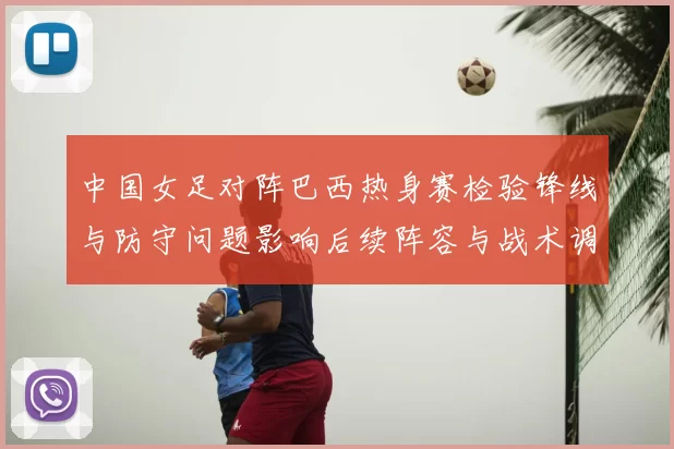 中国女足对阵巴西热身赛检验锋线与防守问题影响后续阵容与战术调整部署
