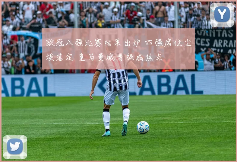 欧冠八强比赛结果出炉 四强席位尘埃落定 皇马曼城晋级成焦点