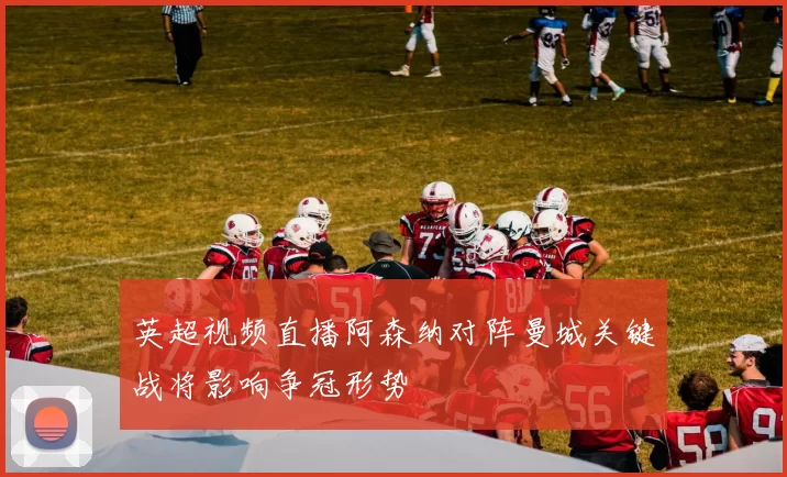 英超视频直播阿森纳对阵曼城关键战将影响争冠形势