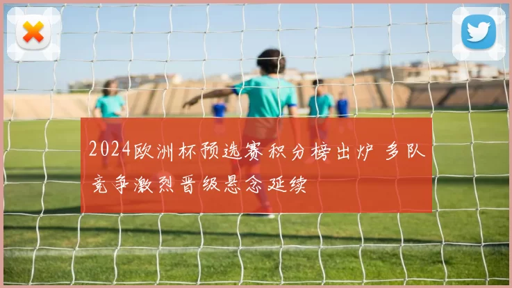 2024欧洲杯预选赛积分榜出炉 多队竞争激烈晋级悬念延续