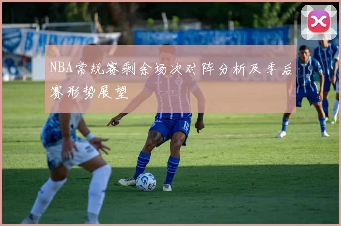 NBA常规赛剩余场次对阵分析及季后赛形势展望