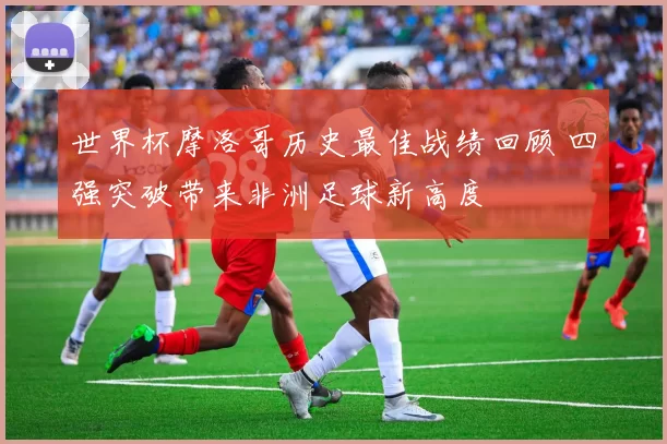 世界杯摩洛哥历史最佳战绩回顾 四强突破带来非洲足球新高度