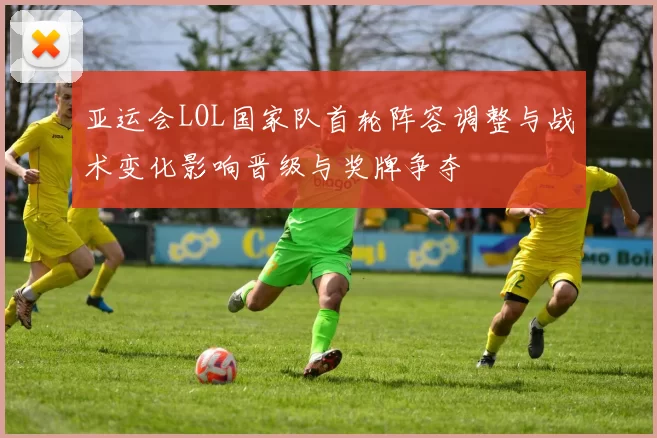 亚运会LOL国家队首轮阵容调整与战术变化影响晋级与奖牌争夺