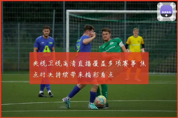 央视卫视高清直播覆盖多项赛事 焦点对决持续带来精彩看点