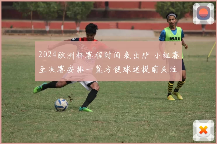 2024欧洲杯赛程时间表出炉 小组赛至决赛安排一览方便球迷提前关注