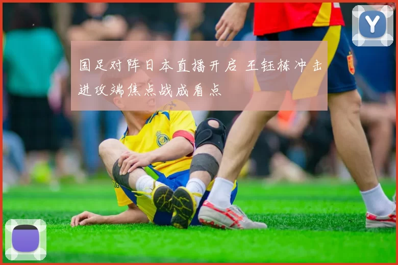 国足对阵日本直播开启 王钰栋冲击进攻端焦点战成看点