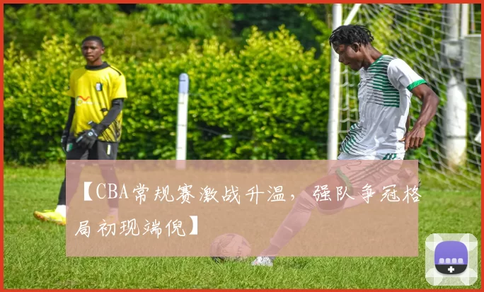 【CBA常规赛激战升温,强队争冠格局初现端倪】