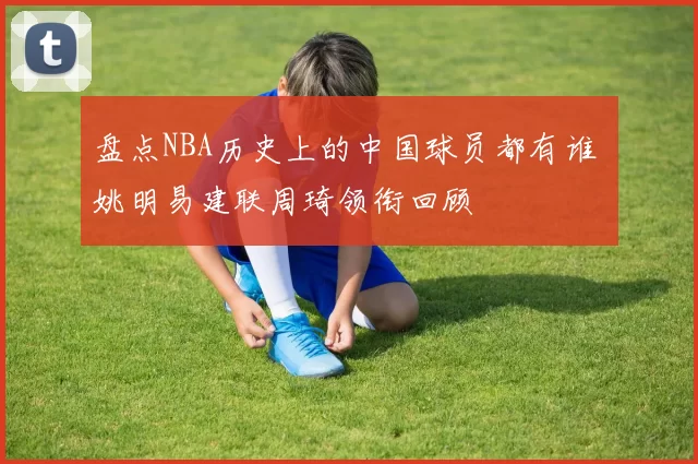 盘点NBA历史上的中国球员都有谁 姚明易建联周琦领衔回顾