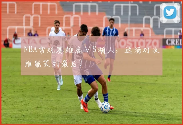 NBA常规赛雄鹿∨S湖人，这场对决谁能笑到最后？