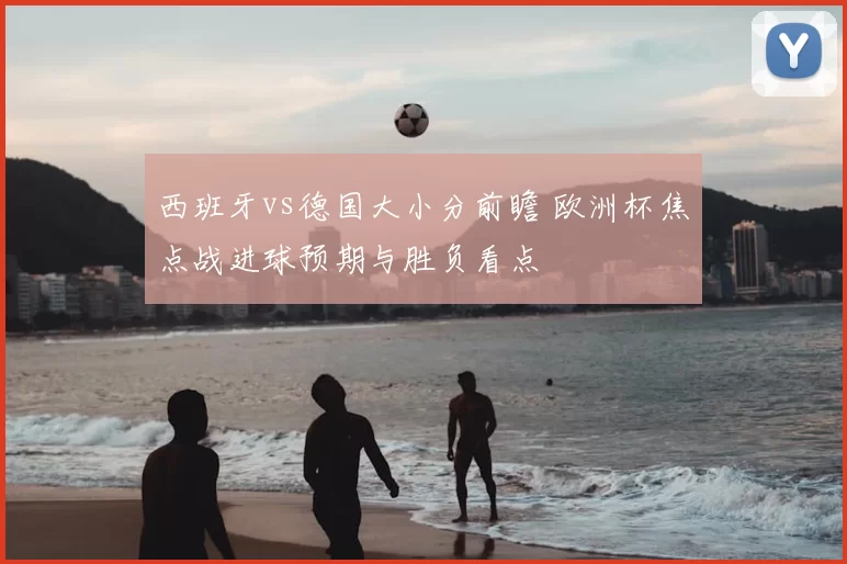 西班牙vs德国大小分前瞻 欧洲杯焦点战进球预期与胜负看点